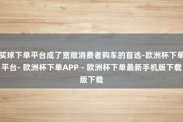 买球下单平台成了宽敞消费者购车的首选-欧洲杯下单平台- 欧洲杯下单APP - 欧洲杯下单最新手机版下载