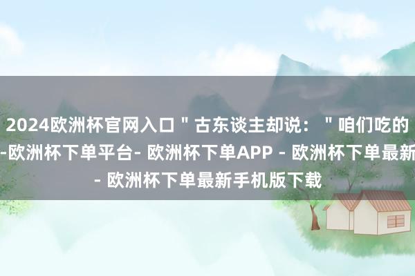 2024欧洲杯官网入口＂古东谈主却说：＂咱们吃的是自然食物-欧洲杯下单平台- 欧洲杯下单APP - 欧洲杯下单最新手机版下载
