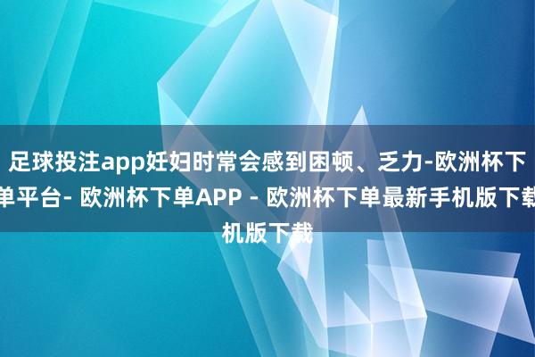 足球投注app妊妇时常会感到困顿、乏力-欧洲杯下单平台- 欧洲杯下单APP - 欧洲杯下单最新手机版下载