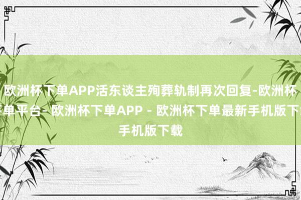 欧洲杯下单APP活东谈主殉葬轨制再次回复-欧洲杯下单平台- 欧洲杯下单APP - 欧洲杯下单最新手机版下载