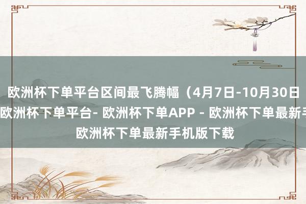 欧洲杯下单平台区间最飞腾幅（4月7日-10月30日）达90%-欧洲杯下单平台- 欧洲杯下单APP - 欧洲杯下单最新手机版下载
