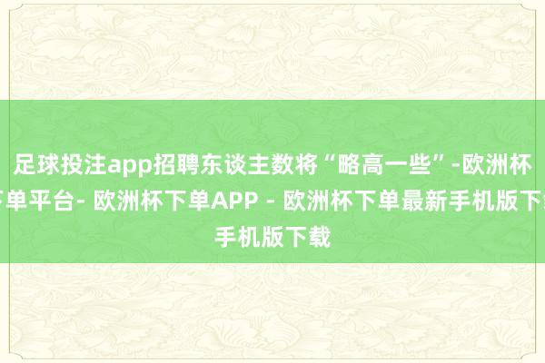 足球投注app招聘东谈主数将“略高一些”-欧洲杯下单平台- 欧洲杯下单APP - 欧洲杯下单最新手机版下载