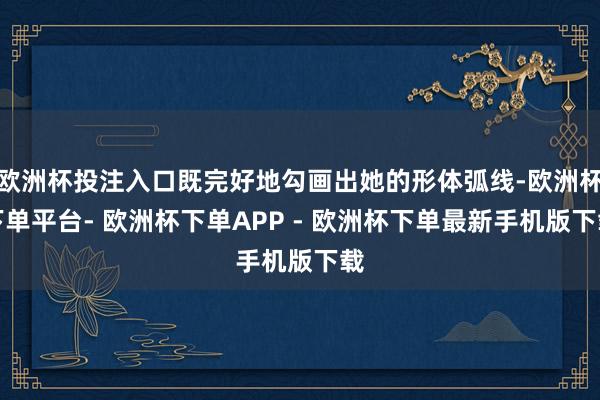 欧洲杯投注入口既完好地勾画出她的形体弧线-欧洲杯下单平台- 欧洲杯下单APP - 欧洲杯下单最新手机版下载