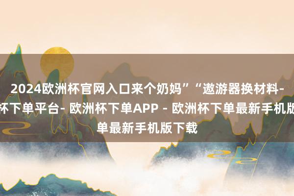 2024欧洲杯官网入口来个奶妈”“遨游器换材料-欧洲杯下单平台- 欧洲杯下单APP - 欧洲杯下单最新手机版下载
