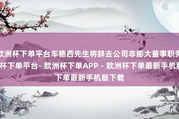 欧洲杯下单平台车德西先生将辞去公司非膨大董事职务-欧洲杯下单平台- 欧洲杯下单APP - 欧洲杯下单最新手机版下载